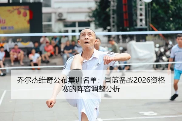 乔尔杰维奇公布集训名单：国篮备战2026资格赛的阵容调整分析